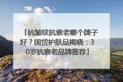 抗皱纹抗衰老哪个牌子好？国货护肤品揭晓：30岁抗衰老品牌推荐