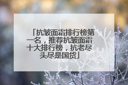 抗皱面霜排行榜第一名，推荐抗皱面霜十大排行榜，抗老尽头尽是国货