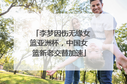 李梦因伤无缘女篮亚洲杯，中国女篮新老交替加速