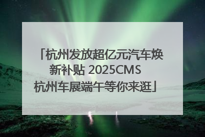 杭州发放超亿元汽车焕新补贴 2025CMS杭州车展端午等你来逛