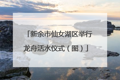 新余市仙女湖区举行龙舟活水仪式（图）