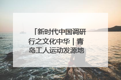 新时代中国调研行之文化中华｜青岛工人运动发源地红色文化浸人心
