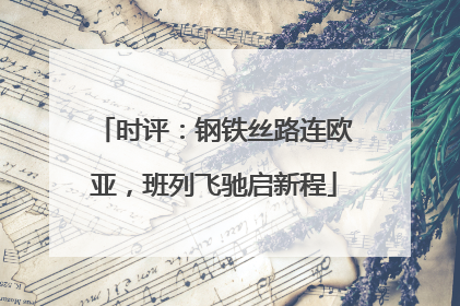 时评：钢铁丝路连欧亚，班列飞驰启新程