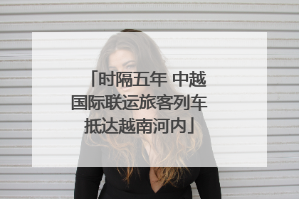 时隔五年 中越国际联运旅客列车抵达越南河内
