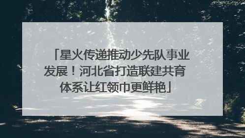 星火传递推动少先队事业发展！河北省打造联建共育体系让红领巾更鲜艳