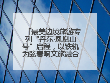 最美边境旅游专列“丹东·凤凰山号”启程，以铁轨为弦奏响文旅融合新乐章