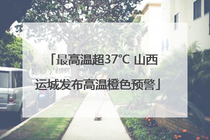 最高温超37℃ 山西运城发布高温橙色预警