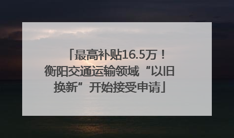 最高补贴16.5万！衡阳交通运输领域“以旧换新”开始接受申请