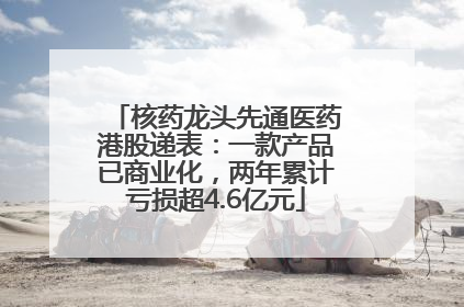 核药龙头先通医药港股递表：一款产品已商业化，两年累计亏损超4.6亿元