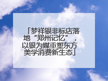 梦祥银非标店落地“郑州记忆”，以银为媒重塑东方美学消费新生态