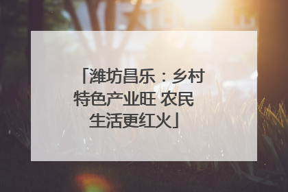 潍坊昌乐：乡村特色产业旺 农民生活更红火