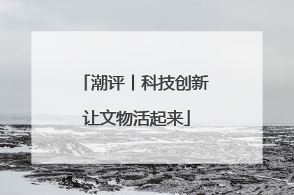 潮评丨科技创新让文物活起来