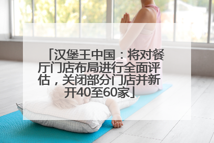 汉堡王中国：将对餐厅门店布局进行全面评估，关闭部分门店并新开40至60家