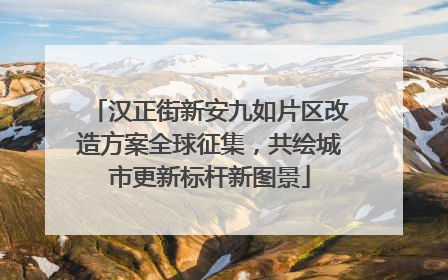 汉正街新安九如片区改造方案全球征集，共绘城市更新标杆新图景