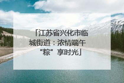 江苏省兴化市临城街道：浓情端午 “粽”享时光