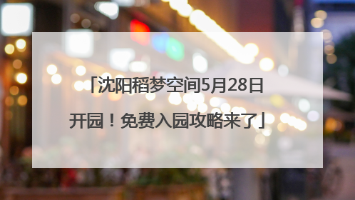 沈阳稻梦空间5月28日开园！免费入园攻略来了