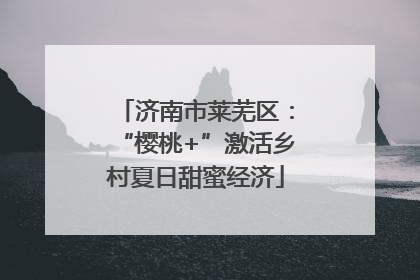 济南市莱芜区：“樱桃+”激活乡村夏日甜蜜经济