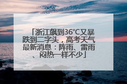 浙江飙到36℃又暴跌到二字头，高考天气最新消息：阵雨、雷雨、闷热一样不少