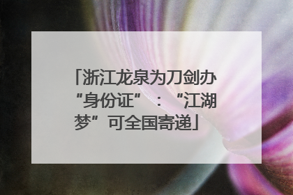 浙江龙泉为刀剑办“身份证”：“江湖梦”可全国寄递