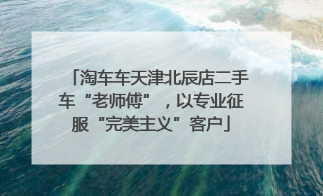 淘车车天津北辰店二手车“老师傅”，以专业征服“完美主义”客户