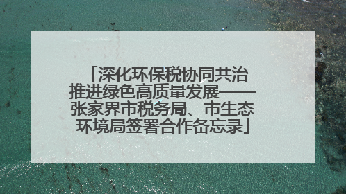 深化环保税协同共治 推进绿色高质量发展——张家界市税务局、市生态环境局签署合作备忘录