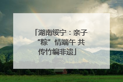 湖南绥宁：亲子“粽”情端午 共传竹编非遗
