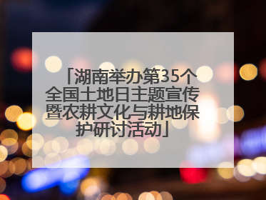湖南举办第35个全国土地日主题宣传暨农耕文化与耕地保护研讨活动