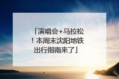 演唱会+马拉松！本周末沈阳地铁出行指南来了