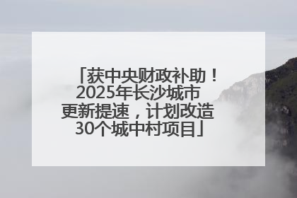 获中央财政补助！2025年长沙城市更新提速，计划改造30个城中村项目
