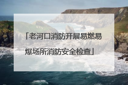 老河口消防开展易燃易爆场所消防安全检查