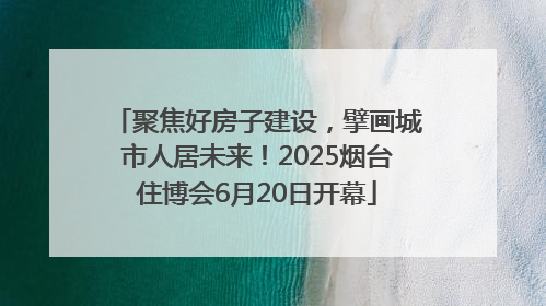 聚焦好房子建设，擘画城市人居未来！2025烟台住博会6月20日开幕