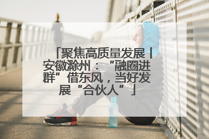 聚焦高质量发展丨安徽滁州：“融圈进群”借东风，当好发展“合伙人”