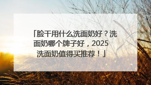 脸干用什么洗面奶好？洗面奶哪个牌子好，2025洗面奶值得买推荐！