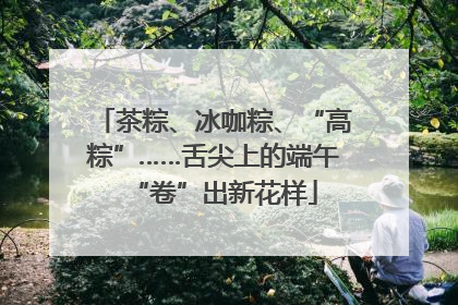 茶粽、冰咖粽、“高粽”……舌尖上的端午“卷”出新花样