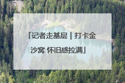 记者走基层｜打卡金沙窝 怀旧感拉满