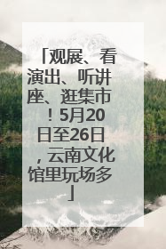观展、看演出、听讲座、逛集市！5月20日至26日，云南文化馆里玩场多