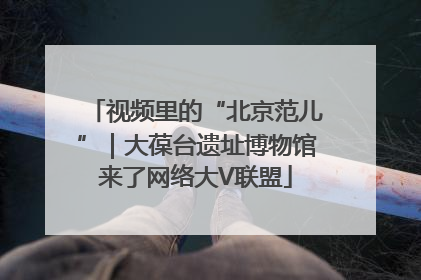 视频里的“北京范儿”｜大葆台遗址博物馆来了网络大V联盟