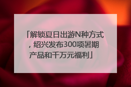 解锁夏日出游N种方式，绍兴发布300项暑期产品和千万元福利
