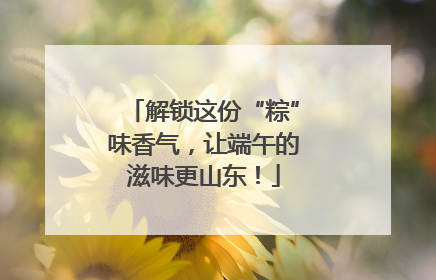 解锁这份“粽”味香气，让端午的滋味更山东！
