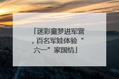 迷彩童梦进军营，百名军娃体验“六一”家国情