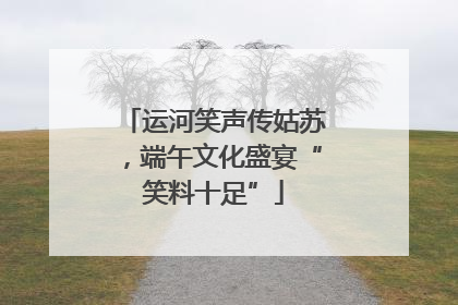 运河笑声传姑苏，端午文化盛宴“笑料十足”