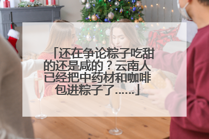 还在争论粽子吃甜的还是咸的？云南人已经把中药材和咖啡包进粽子了……