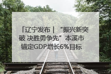 辽宁发布｜“振兴新突破 决胜勇争先”本溪市锚定GDP增长6%目标推进十项重点工作