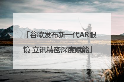 谷歌发布新一代AR眼镜 立讯精密深度赋能