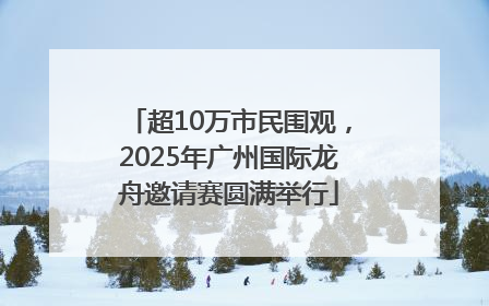 超10万市民围观，2025年广州国际龙舟邀请赛圆满举行