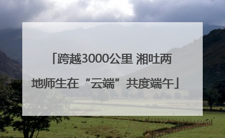 跨越3000公里 湘吐两地师生在“云端”共度端午