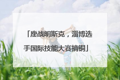 鏖战明斯克，淄博选手国际技能大赛摘铜