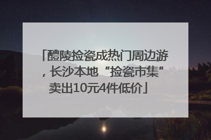 醴陵捡瓷成热门周边游，长沙本地“捡瓷市集”卖出10元4件低价