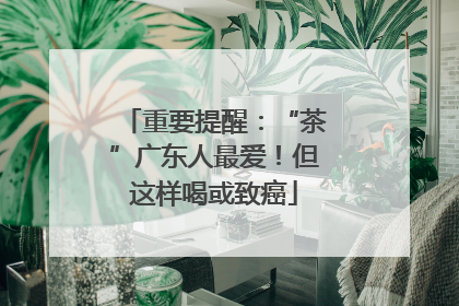 重要提醒：“茶”广东人最爱！但这样喝或致癌