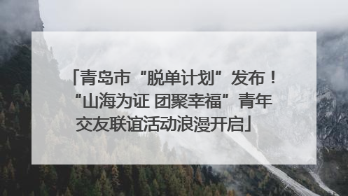 青岛市“脱单计划”发布！“山海为证 团聚幸福”青年交友联谊活动浪漫开启
